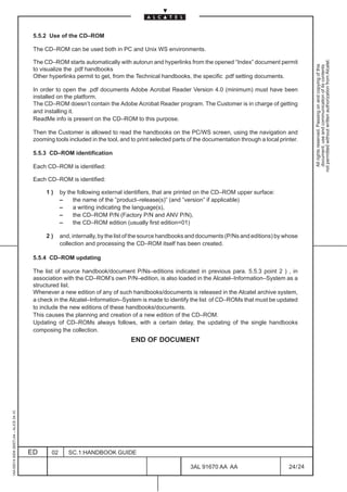 5.5.2 Use of the CD–ROM

                                          The CD–ROM can be used both in PC and Unix WS environments.




                                                                                                                                                             not permitted without written authorization from Alcatel.
                                          The CD–ROM starts automatically with autorun and hyperlinks from the opened “Index” document permit




                                                                                                                                                               All rights reserved. Passing on and copying of this
                                                                                                                                                               document, use and communication of its contents
                                          to visualize the .pdf handbooks
                                          Other hyperlinks permit to get, from the Technical handbooks, the specific .pdf setting documents.

                                          In order to open the .pdf documents Adobe Acrobat Reader Version 4.0 (minimum) must have been
                                          installed on the platform.
                                          The CD–ROM doesn’t contain the Adobe Acrobat Reader program. The Customer is in charge of getting
                                          and installing it.
                                          ReadMe info is present on the CD–ROM to this purpose.

                                          Then the Customer is allowed to read the handbooks on the PC/WS screen, using the navigation and
                                          zooming tools included in the tool, and to print selected parts of the documentation through a local printer.

                                          5.5.3 CD–ROM identification

                                          Each CD–ROM is identified:

                                          Each CD–ROM is identified:

                                               1)     by the following external identifiers, that are printed on the CD–ROM upper surface:
                                                      –    the name of the ”product–release(s)” (and ”version” if applicable)
                                                      –    a writing indicating the language(s),
                                                      –    the CD–ROM P/N (Factory P/N and ANV P/N),
                                                      –    the CD–ROM edition (usually first edition=01)

                                               2)     and, internally, by the list of the source handbooks and documents (P/Ns and editions) by whose
                                                      collection and processing the CD–ROM itself has been created.

                                          5.5.4 CD–ROM updating

                                          The list of source handbook/document P/Ns–editions indicated in previous para. 5.5.3 point 2 ) , in
                                          association with the CD–ROM’s own P/N–edition, is also loaded in the Alcatel–Information–System as a
                                          structured list.
                                          Whenever a new edition of any of such handbooks/documents is released in the Alcatel archive system,
                                          a check in the Alcatel–Information–System is made to identify the list of CD–ROMs that must be updated
                                          to include the new editions of these handbooks/documents.
                                          This causes the planning and creation of a new edition of the CD–ROM.
                                          Updating of CD–ROMs always follows, with a certain delay, the updating of the single handbooks
                                          composing the collection.
                                                                                  END OF DOCUMENT
1AA 00014 0004 (9007) A4 – ALICE 04.10




                                         ED      02      SC.1:HANDBOOK GUIDE

                                                                                                          3AL 91670 AA AA                          24 / 24


                                                                                                                        24
 