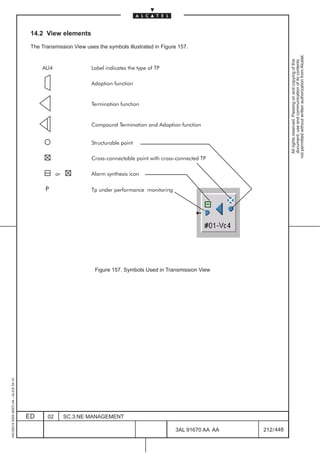 14.2 View elements

                                          The Transmission View uses the symbols illustrated in Figure 157.




                                                                                                                                       not permitted without written authorization from Alcatel.
                                                                                                                                         All rights reserved. Passing on and copying of this
                                                                                                                                         document, use and communication of its contents
                                              AU4                  Label indicates the type of TP

                                                                   Adaption function


                                                                   Termination function


                                                                   Compound Termination and Adaption function


                                                                   Structurable point

                                                                   Cross connectable point with cross connected TP

                                                      or           Alarm synthesis icon

                                                P                  Tp under performance monitoring




                                                                    Figure 157. Symbols Used in Transmission View
1AA 00014 0004 (9007) A4 – ALICE 04.10




                                         ED      02        SC.3:NE MANAGEMENT

                                                                                                     3AL 91670 AA AA       212 / 448


                                                                                                                     448
 