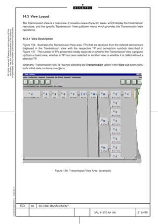 14.3 View Layout

                                                                                               The Transmission View is a main view. It provides views of specific areas, which display the transmission
                                                                                               resources, and the specific Transmission View pulldown menu which provides the Transmission View
not permitted without written authorization from Alcatel.




                                                                                               operations.
  All rights reserved. Passing on and copying of this
  document, use and communication of its contents




                                                                                               14.3.1 View Description

                                                                                               Figure 158. illustrates the Transmission View area. TPs that are received from the network element are
                                                                                               displayed in the Transmission View with the respective TP and connection symbols described in
                                                                                               Figure 157. The number of TPs presented initially depends on whether the Transmission View is popped
                                                                                               up from a board view, whether a TP has been selected in another view or whether it is called without a
                                                                                               selected TP.

                                                                                               When the “Transmission view” is reached selecting the Transmission option in the View pull down menu
                                                                                               in its initial state contains no objects.




                                                                                                                           Figure 158. Transmission View Area (example)
                                                     1AA 00014 0004 (9007) A4 – ALICE 04.10




                                                                                              ED      02     SC.3:NE MANAGEMENT

                                                                                                                                                             3AL 91670 AA AA                       213 / 448


                                                                                                                                                                           448
 