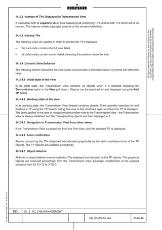 14.3.2 Number of TPs Displayed in Transmission View

                                          It is possible both to expand a VC-4, thus displaying all underlying TPs, and to hide TPs which are of no
                                          interest. The objects initially displayed depend on the situation/definition.




                                                                                                                                                            not permitted without written authorization from Alcatel.
                                                                                                                                                              All rights reserved. Passing on and copying of this
                                                                                                                                                              document, use and communication of its contents
                                          14.3.3 Naming TPs

                                          The following rules are applied in order to identify the TPs displayed:

                                          –    the root node contains the full user label,

                                          –    all child nodes contain a short label indicating the position inside the tree.


                                          14.3.4 Dynamic View Behavior

                                          The following section describes the view states and provides a short description of events that affect the
                                          view.

                                          14.3.4.1 Initial state of the view

                                          In its initial state, the Transmission View contains no objects when it is reached selecting the
                                          Transmission option in the View pull down). Objects can be searched for and displayed using the Add
                                          TP dialog.

                                          14.3.4.2 Working state of the view

                                          In its working state, the Transmission View already contains objects. If the operator searches for and
                                          displays a TP using the TP Search dialog, the view is first initialized again and then the TP is displayed.
                                          The same applies in the case of navigation from another view to the Transmission View – the Transmission
                                          View is always initialized and the corresponding objects are then displayed in it.

                                          14.3.4.3 Navigation to Transmission View from other views

                                          If the Transmission View is popped up from the Port View, only the selected TP is displayed.

                                          14.3.4.4 Alarm notification

                                          Alarms concerning the TPs displayed are indicated graphically by the alarm synthesis icons of the TP
                                          objects. The TP objects are updated accordingly.

                                          14.3.4.5 Object deletion

                                          All kinds of object deletion events related to TPs displayed are indicated by the TP objects. The graphical
                                          objects are removed accordingly from the Transmission View. Example: modification of the payload
                                          structure from 63 TU-12 to 3 TU-3.
1AA 00014 0004 (9007) A4 – ALICE 04.10




                                         ED      02     SC.3:NE MANAGEMENT

                                                                                                          3AL 91670 AA AA                       214 / 448


                                                                                                                         448
 