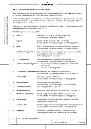14.4 Transmission view access and menu

                                                                                               The “Transmission view” can be reached selecting the Transmission option in the View pull down menu.
                                                                                               In this case, in its initial state, the Transmission View contains no objects.
not permitted without written authorization from Alcatel.
  All rights reserved. Passing on and copying of this
  document, use and communication of its contents




                                                                                               In the case of navigation from another view (example the “Port view”) to the Transmission View, the
                                                                                               Transmission View is always initialized and the corresponding objects are then displayed in it (see for
                                                                                               example Figure 158. on page 213.)

                                                                                               Selecting the “Transmission” option in the menu bar of Figure 158. on page 213. the complete pull down
                                                                                               Transmission menu is presented (Figure 159. )

                                                                                               The following menu items are available:

                                                                                               –    Add TP                         Select the TP to show on the Transmission view.
                                                                                                                                   It is described in the following paragraph.

                                                                                               –    Expand                         Display TPs that are related to the selected TP.
                                                                                                                                   It is described in this chapter, see para 14.13.1 on page 249.

                                                                                               –    Hide                           Hide TPs that are related to the selected TP or the selected TP.
                                                                                                                                   It is described in this chapter, see para 14.13.2 on page 250

                                                                                               –    Port Mode Configuration:       This functionality allows to manage the alarms behaviour on LOS
                                                                                                                                   according to the setup done at port level.
                                                                                                                                   Refer to paragraph 11.4 on page 144.

                                                                                               –    TP Configuration               Set parameters for the Overhead on Synchronous TP’s.
                                                                                                                                   It is described in this chapter, see para 14.6 on page 227
                                                                                               –    TP Frame Mode Configuration:         Set parameters for 2Mbit/s G.703/G.704 or ISDN–PRA
                                                                                                                                         management
                                                                                                                                         See para. 11.8 on page 170

                                                                                               –    TP Threshold Configuration Set B2 ExBER and Degraded Signal parameters.
                                                                                                                               It is described in this paragraph, see para.14.7 on page 234.

                                                                                               –    Terminate TP                   Terminate a path on a AU-4 CTP
                                                                                                                                   It is described in this chapter, see para 14.8 on page 235

                                                                                               –    Disterminate TP                Disterminate a path on a AU-4 CTP
                                                                                                                                   It is described in this chapter, see para 14.8 on page 235
                                                                                               –    AU4 Concatenation:             See paragraph 11.6 on page 148

                                                                                               –    Cross-Connection               Manage the connection of the paths. See para. 15 on page 253

                                                                                               –    Monitoring Operations          Create, configure and delete POM, SUT,TCT,TCM TP’s.
                                                                                                                                   It is described in this chapter, see para 14.9 on page 236

                                                                                               –    Performance                    Set and show Performance Monitoring parameters and data.
                                                                                                                                   See chapter 17 on page 313.

                                                                                               –    Structure TPs                  Provides the possibility of structuring and destructuring selected TP
                                                                                                                                   It is described in this chapter, see para 14.10 on page 241
                                                     1AA 00014 0004 (9007) A4 – ALICE 04.10




                                                                                               –    Loopback                       Manage the loopback commands, for commissioning or
                                                                                                                                   maintenance purposes. See paragraph 14.11 on page 242.



                                                                                              ED      02     SC.3:NE MANAGEMENT

                                                                                                                                                            3AL 91670 AA AA                         215 / 448


                                                                                                                                                                          448
 
