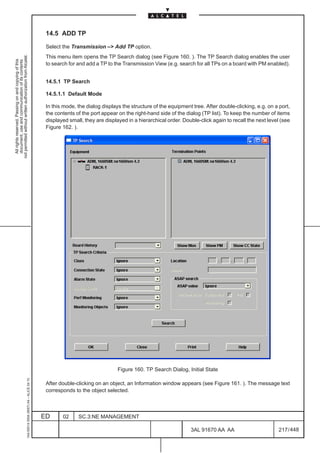 14.5 ADD TP

                                                                                               Select the Transmission –> Add TP option.
not permitted without written authorization from Alcatel.




                                                                                               This menu item opens the TP Search dialog (see Figure 160. ). The TP Search dialog enables the user
  All rights reserved. Passing on and copying of this
  document, use and communication of its contents




                                                                                               to search for and add a TP to the Transmission View (e.g. search for all TPs on a board with PM enabled).


                                                                                               14.5.1 TP Search

                                                                                               14.5.1.1 Default Mode

                                                                                               In this mode, the dialog displays the structure of the equipment tree. After double-clicking, e.g. on a port,
                                                                                               the contents of the port appear on the right-hand side of the dialog (TP list). To keep the number of items
                                                                                               displayed small, they are displayed in a hierarchical order. Double-click again to recall the next level (see
                                                                                               Figure 162. ).




                                                                                                                               Figure 160. TP Search Dialog, Initial State
                                                     1AA 00014 0004 (9007) A4 – ALICE 04.10




                                                                                               After double-clicking on an object, an Information window appears (see Figure 161. ). The message text
                                                                                               corresponds to the object selected.



                                                                                              ED      02     SC.3:NE MANAGEMENT

                                                                                                                                                               3AL 91670 AA AA                         217 / 448


                                                                                                                                                                             448
 