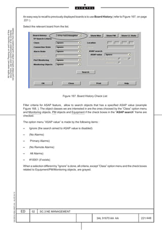 An easy way to recall to previously displayed boards is to use Board History ( refer to Figure 167. on page
                                                                                               221 ).

                                                                                               Select the relevant board from the list.
not permitted without written authorization from Alcatel.
  All rights reserved. Passing on and copying of this
  document, use and communication of its contents




                                                                                                                                 Figure 167. Board History Check List


                                                                                               Filter criteria for ASAP feature, allow to search objects that has a specified ASAP value (example
                                                                                               Figure 168. ). The object classes we are interested in are the ones choosed by the ”Class” option menu
                                                                                               and Monitoring objects, PM objects and Equipment if the check boxes in the ”ASAP search” frame are
                                                                                               checked.

                                                                                               The option menu ”ASAP value” is made by the following items :

                                                                                               –    Ignore (the search aimed to ASAP value is disabled)

                                                                                               –    (No Alarms)

                                                                                               –     Primary Alarms)

                                                                                               –    (No Remote Alarms)

                                                                                               –     All Alarms)

                                                                                               –    #10001 (if exists)

                                                                                               When a selection different by ”Ignore” is done, all criteria, except ”Class” option menu and the check boxes
                                                                                               related to Equipment/PM/Monitoring objects, are grayed.
                                                     1AA 00014 0004 (9007) A4 – ALICE 04.10




                                                                                              ED      02     SC.3:NE MANAGEMENT

                                                                                                                                                               3AL 91670 AA AA                        221 / 448


                                                                                                                                                                             448
 