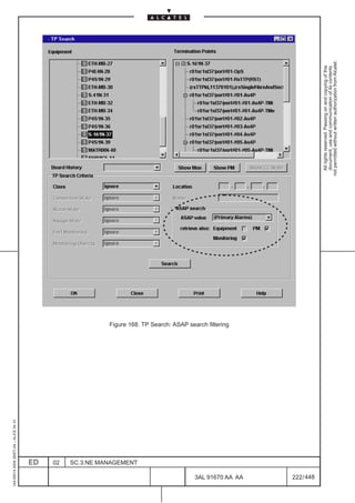 1AA 00014 0004 (9007) A4 – ALICE 04.10




                           ED
                           02
                           SC.3:NE MANAGEMENT
                                                Figure 168. TP Search: ASAP search filtering




448
         3AL 91670 AA AA
         222 / 448
                                                                                                 All rights reserved. Passing on and copying of this
                                                                                                 document, use and communication of its contents
                                                                                               not permitted without written authorization from Alcatel.
 