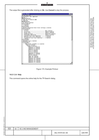 The output file is generated after clicking on Ok. Use Cancel to stop the process.




                                                                                                                                           not permitted without written authorization from Alcatel.
                                                                                                                                             All rights reserved. Passing on and copying of this
                                                                                                                                             document, use and communication of its contents
                                                                               Figure 173. Example Printout


                                          14.5.1.3.4 Help

                                          This command opens the online help for the TP-Search dialog.
1AA 00014 0004 (9007) A4 – ALICE 04.10




                                         ED      02    SC.3:NE MANAGEMENT

                                                                                                       3AL 91670 AA AA         226 / 448


                                                                                                                     448
 