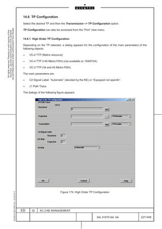 14.6 TP Configuration

                                                                                               Select the desired TP and then the Transmission –> TP Configuration option.
not permitted without written authorization from Alcatel.




                                                                                               TP Configuration can also be accessed from the “Port” view menu.
  All rights reserved. Passing on and copying of this
  document, use and communication of its contents




                                                                                               14.6.1 High Order TP Configuration

                                                                                               Depending on the TP selected, a dialog appears for the configuration of the main parameters of the
                                                                                               following objects:

                                                                                               –    VC-4 TTP (Matrix resource)

                                                                                               –    VC-4 TTP (140 Mbit/s PDH) (not available on 1640FOX)

                                                                                               –    VC-3 TTP (34 and 45 Mbit/s PDH)

                                                                                               The main parameters are:

                                                                                               –    C2 Signal Label: “Automatic” (decided by the NE) or “Equipped not specific”.

                                                                                               –    J1 Path Trace.

                                                                                               The dialogs of the following figure appears:




                                                                                                                              Figure 174. High Order TP Configuration
                                                     1AA 00014 0004 (9007) A4 – ALICE 04.10




                                                                                              ED      02     SC.3:NE MANAGEMENT

                                                                                                                                                           3AL 91670 AA AA                  227 / 448


                                                                                                                                                                         448
 