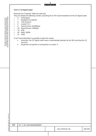 14.6.1.2 C2 Signal Label

                                                                                               Received and Expected fields are read only.
                                                                                               They can display the following number, according the G.707 recommendations for the C2 Signal Label:
not permitted without written authorization from Alcatel.




                                                                                               –   0: Unequipped
  All rights reserved. Passing on and copying of this
  document, use and communication of its contents




                                                                                               –   1: Equipped non-specific
                                                                                               –   2: TUG structure
                                                                                               –   3: Locked TU-n
                                                                                               –   4: Asynchronous 34/45Mbyte
                                                                                               –   18: Asynchronous 140Mbyte
                                                                                               –   19: ATM
                                                                                               –   20: MAN, DQDB
                                                                                               –   21: FDDI.

                                                                                               In the Transmitted field it is possible to select the values:
                                                                                                     •    Automatic: the C2 Signal Label value is automatically selected by the NE according the VC
                                                                                                          structure.
                                                                                                     •    Equipment not specific (it corresponds to number 1)
                                                     1AA 00014 0004 (9007) A4 – ALICE 04.10




                                                                                              ED      02    SC.3:NE MANAGEMENT

                                                                                                                                                          3AL 91670 AA AA                     229 / 448


                                                                                                                                                                       448
 