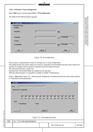 14.6.2 J0 Section Trace management

                                          Select RST block and then select Port–> TP Configuration.




                                                                                                                                                          not permitted without written authorization from Alcatel.
                                          The fields of the following figure appears:




                                                                                                                                                            All rights reserved. Passing on and copying of this
                                                                                                                                                            document, use and communication of its contents
                                                                                Figure 176. J0 Configuration


                                          This function is implemented in order to manage the J0 Trace configuration.
                                          This dialog shows the current values for received, expected and transmitted trail trace and it allows the
                                          operator to change only the values of expected and transmitted trail trace.
                                          The received trail trace is read–only.
                                          Expected and Transmitted fields are editable by the operator.
                                          With the relevant button it is possible to enable or disable TTI Monitoring.

                                          Click on Hex button Figure 177. will be opened displaying in hexadecimal code the same value repored
                                          in Trasmitted and Received field.
1AA 00014 0004 (9007) A4 – ALICE 04.10




                                                                             Figure 177. J0 hexadecimal editor

                                         ED      02     SC.3:NE MANAGEMENT

                                                                                                        3AL 91670 AA AA                       230 / 448


                                                                                                                      448
 