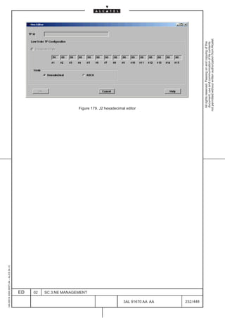 1AA 00014 0004 (9007) A4 – ALICE 04.10




                           ED
                           02
                           SC.3:NE MANAGEMENT
                                                Figure 179. J2 hexadecimal editor




448
         3AL 91670 AA AA
         232 / 448
                                                  All rights reserved. Passing on and copying of this
                                                  document, use and communication of its contents
                                                not permitted without written authorization from Alcatel.
 