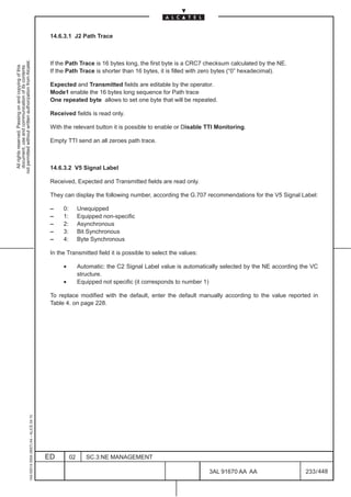 14.6.3.1 J2 Path Trace
not permitted without written authorization from Alcatel.




                                                                                               If the Path Trace is 16 bytes long, the first byte is a CRC7 checksum calculated by the NE.
  All rights reserved. Passing on and copying of this
  document, use and communication of its contents




                                                                                               If the Path Trace is shorter than 16 bytes, it is filled with zero bytes (“0” hexadecimal).

                                                                                               Expected and Transmitted fields are editable by the operator.
                                                                                               Mode1 enable the 16 bytes long sequence for Path trace
                                                                                               One repeated byte allows to set one byte that will be repeated.

                                                                                               Received fields is read only.

                                                                                               With the relevant button it is possible to enable or Disable TTI Monitoring.

                                                                                               Empty TTI send an all zeroes path trace.



                                                                                               14.6.3.2 V5 Signal Label

                                                                                               Received, Expected and Transmitted fields are read only.

                                                                                               They can display the following number, according the G.707 recommendations for the V5 Signal Label:

                                                                                               –    0:        Unequipped
                                                                                               –    1:        Equipped non-specific
                                                                                               –    2:        Asynchronous
                                                                                               –    3:        Bit Synchronous
                                                                                               –    4:        Byte Synchronous

                                                                                               In the Transmitted field it is possible to select the values:

                                                                                                    •         Automatic: the C2 Signal Label value is automatically selected by the NE according the VC
                                                                                                              structure.
                                                                                                    •         Equipped not specific (it corresponds to number 1)

                                                                                               To replace modified with the default, enter the default manually according to the value reported in
                                                                                               Table 4. on page 228.
                                                     1AA 00014 0004 (9007) A4 – ALICE 04.10




                                                                                              ED         02      SC.3:NE MANAGEMENT

                                                                                                                                                               3AL 91670 AA AA                    233 / 448


                                                                                                                                                                           448
 