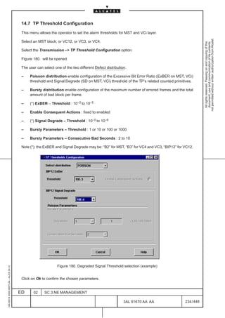 14.7 TP Threshold Configuration

                                          This menu allows the operator to set the alarm thresholds for MST and VCi layer.




                                                                                                                                                     not permitted without written authorization from Alcatel.
                                          Select an MST block, or VC12, or VC3, or VC4.




                                                                                                                                                       All rights reserved. Passing on and copying of this
                                                                                                                                                       document, use and communication of its contents
                                          Select the Transmission –> TP Threshold Configuration option.

                                          Figure 180. will be opened.

                                          The user can select one of the two different Defect distribution:

                                          –    Poisson distribution enable configuration of the Excessive Bit Error Ratio (ExBER on MST, VCi)
                                               threshold and Signal Degrade (SD on MST, VCi) threshold of the TP’s related counted primitives.

                                          –    Bursty distribution enable configuration of the maximum number of errored frames and the total
                                               amount of bad block per frame.

                                          –    (*) ExBER – Threshold : 10–3 to 10–5

                                          –    Enable Consequent Actions : fixed to enabled

                                          –    (*) Signal Degrade – Threshold : 10–5 to 10–9

                                          –    Bursty Parameters – Threshold : 1 or 10 or 100 or 1000

                                          –    Bursty Parameters – Consecutive Bad Seconds : 2 to 10

                                          Note (*): the ExBER and Signal Degrade may be: “B2” for MST, “B3” for VC4 and VC3, “BIP12” for VC12.




                                                                Figure 180. Degraded Signal Threshold selection (example)
1AA 00014 0004 (9007) A4 – ALICE 04.10




                                          Click on Ok to confirm the chosen parameters.


                                         ED      02     SC.3:NE MANAGEMENT

                                                                                                         3AL 91670 AA AA                 234 / 448


                                                                                                                   448
 