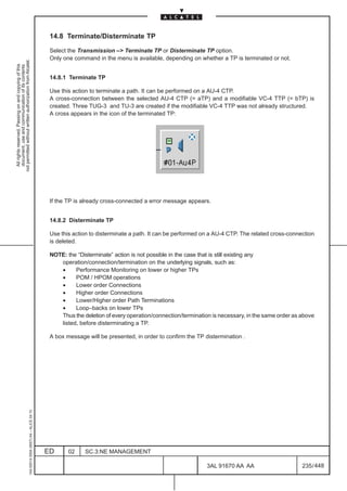 14.8 Terminate/Disterminate TP

                                                                                               Select the Transmission –> Terminate TP or Disterminate TP option.
                                                                                               Only one command in the menu is available, depending on whether a TP is terminated or not.
not permitted without written authorization from Alcatel.
  All rights reserved. Passing on and copying of this
  document, use and communication of its contents




                                                                                               14.8.1 Terminate TP

                                                                                               Use this action to terminate a path. It can be performed on a AU-4 CTP.
                                                                                               A cross-connection between the selected AU-4 CTP (= aTP) and a modifiable VC-4 TTP (= bTP) is
                                                                                               created. Three TUG-3 and TU-3 are created if the modifiable VC-4 TTP was not already structured.
                                                                                               A cross appears in the icon of the terminated TP:




                                                                                               If the TP is already cross-connected a error message appears.


                                                                                               14.8.2 Disterminate TP

                                                                                               Use this action to disterminate a path. It can be performed on a AU-4 CTP. The related cross-connection
                                                                                               is deleted.

                                                                                               NOTE: the “Disterminate” action is not possible in the case that is still existing any
                                                                                                  operation/connection/termination on the underlying signals, such as:
                                                                                                  •     Performance Monitoring on lower or higher TPs
                                                                                                  •     POM / HPOM operations
                                                                                                  •     Lower order Connections
                                                                                                  •     Higher order Connections
                                                                                                  •     Lower/Higher order Path Terminations
                                                                                                  •     Loop–backs on lower TPs
                                                                                                  Thus the deletion of every operation/connection/termination is necessary, in the same order as above
                                                                                                  listed, before disterminating a TP.

                                                                                               A box message will be presented, in order to confirm the TP distermination .
                                                     1AA 00014 0004 (9007) A4 – ALICE 04.10




                                                                                              ED      02    SC.3:NE MANAGEMENT

                                                                                                                                                            3AL 91670 AA AA                      235 / 448


                                                                                                                                                                         448
 