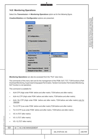 14.9 Monitoring Operations

                                          Select the Transmission –> Monitoring Operations option as for the following figure.




                                                                                                                                                  not permitted without written authorization from Alcatel.
                                          Creation/Deletion and Configuration options are presented.




                                                                                                                                                    All rights reserved. Passing on and copying of this
                                                                                                                                                    document, use and communication of its contents
                                          Monitoring Operations can also be accessed from the “Port” view menu.

                                          The commands of this menu item are for the management of the POM, SUT, TCT, TCM functions (Path
                                          Overhead Monitoring, Supervised Unequipped Termination, Tandem Connection Termination/Monitoring;
                                          SUT function is not operative).

                                          This command is available for:

                                          –    AU4 CTP (High order POM before and after matrix; TCM before and after matrix)

                                          –    AU4–4c CTP (High order POM before and after matrix; TCM before and after matrix)

                                          –    AU4–16c CTP (High order POM before and after matrix; TCM before and after matrix) only for
                                               1660SM

                                          –    TU-3 CTP (Low order POM before and after matrix;TCM before and after matrix)

                                          –    TU-12 CTP (Low order POM before and after matrix; TCM before and after matrix)

                                          –    VC–4 (TCT after matrix)
1AA 00014 0004 (9007) A4 – ALICE 04.10




                                          –    VC–3 (TCT after matrix)

                                          –    VC–12 (TCT after matrix)


                                         ED      02    SC.3:NE MANAGEMENT

                                                                                                     3AL 91670 AA AA                  236 / 448


                                                                                                                  448
 