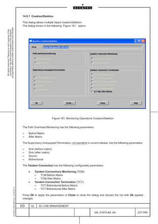 14.9.1 Creation/Deletion

                                                                                               This dialog allows multiple object creation/deletion.
                                                                                               The dialog shown in the following Figure 181. opens:
not permitted without written authorization from Alcatel.
  All rights reserved. Passing on and copying of this
  document, use and communication of its contents




                                                                                                                           Figure 181. Monitoring Operations Creation/Deletion


                                                                                               The Path Overhead Monitoring has the following parameters:

                                                                                               –    Before Matrix
                                                                                               –    After Matrix

                                                                                               The Supervisory Unequipped Termination, not operative in current release, has the following parameters:

                                                                                               –    Sink (before matrix)
                                                                                               –    Sink (after matrix)
                                                                                               –    Source
                                                                                               –    Bidirectional

                                                                                               The Tandem Connection has the following configurable parameters:

                                                                                                    •        Tandem Connections Monitoring (TCM):
                                                                                                             –   TCM Before Matrix
                                                                                                             –   TCM After Matrix
                                                                                                    •        Tandem Connection Termination (TCT):
                                                                                                             –   TCT Bidirectional Before Matrix
                                                     1AA 00014 0004 (9007) A4 – ALICE 04.10




                                                                                                             –   TCT Bidirectional After Matrix

                                                                                               Press Ok to apply the parameters or Close to close the dialog and discard the not with Ok applied
                                                                                               changes.

                                                                                              ED        02     SC.3:NE MANAGEMENT

                                                                                                                                                             3AL 91670 AA AA                     237 / 448


                                                                                                                                                                          448
 