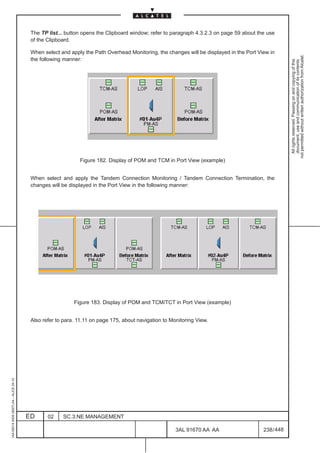 The TP list... button opens the Clipboard window; refer to paragraph 4.3.2.3 on page 59 about the use
                                          of the Clipboard.

                                          When select and apply the Path Overhead Monitoring, the changes will be displayed in the Port View in




                                                                                                                                                      not permitted without written authorization from Alcatel.
                                          the following manner:




                                                                                                                                                        All rights reserved. Passing on and copying of this
                                                                                                                                                        document, use and communication of its contents
                                                              Figure 182. Display of POM and TCM in Port View (example)


                                          When select and apply the Tandem Connection Monitoring / Tandem Connection Termination, the
                                          changes will be displayed in the Port View in the following manner:




                                                            Figure 183. Display of POM and TCM/TCT in Port View (example)


                                          Also refer to para. 11.11 on page 175, about navigation to Monitoring View.
1AA 00014 0004 (9007) A4 – ALICE 04.10




                                         ED      02    SC.3:NE MANAGEMENT

                                                                                                       3AL 91670 AA AA                    238 / 448


                                                                                                                    448
 