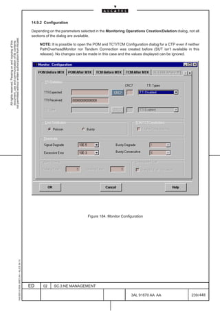 14.9.2 Configuration

                                                                                               Depending on the parameters selected in the Monitoring Operations Creation/Deletion dialog, not all
                                                                                               sections of the dialog are available.
not permitted without written authorization from Alcatel.
  All rights reserved. Passing on and copying of this
  document, use and communication of its contents




                                                                                                   NOTE: It is possible to open the POM and TCT/TCM Configuration dialog for a CTP even if neither
                                                                                                   PathOverheadMonitor nor Tandem Connection was created before (SUT isn’t available in this
                                                                                                   release). No changes can be made in this case and the values displayed can be ignored.




                                                                                                                                Figure 184. Monitor Configuration
                                                     1AA 00014 0004 (9007) A4 – ALICE 04.10




                                                                                              ED     02     SC.3:NE MANAGEMENT

                                                                                                                                                         3AL 91670 AA AA                     239 / 448


                                                                                                                                                                      448
 