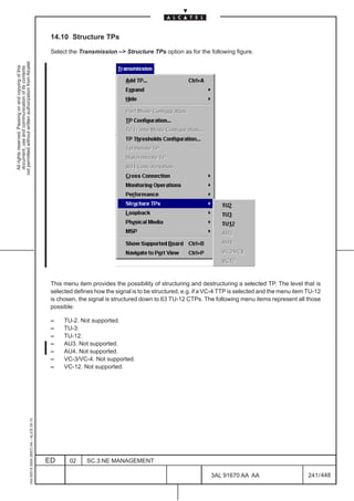 14.10 Structure TPs

                                                                                               Select the Transmission –> Structure TPs option as for the following figure.
not permitted without written authorization from Alcatel.
  All rights reserved. Passing on and copying of this
  document, use and communication of its contents




                                                                                               This menu item provides the possibility of structuring and destructuring a selected TP. The level that is
                                                                                               selected defines how the signal is to be structured, e.g. if a VC-4 TTP is selected and the menu item TU-12
                                                                                               is chosen, the signal is structured down to 63 TU-12 CTPs. The following menu items represent all those
                                                                                               possible:

                                                                                               –    TU-2. Not supported.
                                                                                               –    TU-3.
                                                                                               –    TU-12.
                                                                                               –    AU3. Not supported.
                                                                                               –    AU4. Not supported.
                                                                                               –    VC-3/VC-4. Not supported.
                                                                                               –    VC-12. Not supported.
                                                     1AA 00014 0004 (9007) A4 – ALICE 04.10




                                                                                              ED      02     SC.3:NE MANAGEMENT

                                                                                                                                                              3AL 91670 AA AA                        241 / 448


                                                                                                                                                                            448
 