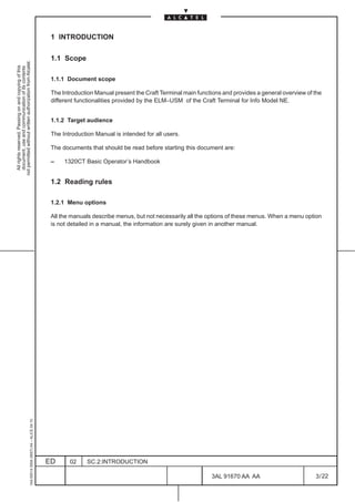 1 INTRODUCTION

                                                                                               1.1 Scope
not permitted without written authorization from Alcatel.
  All rights reserved. Passing on and copying of this
  document, use and communication of its contents




                                                                                               1.1.1 Document scope

                                                                                               The Introduction Manual present the Craft Terminal main functions and provides a general overview of the
                                                                                               different functionalities provided by the ELM–USM of the Craft Terminal for Info Model NE.


                                                                                               1.1.2 Target audience

                                                                                               The Introduction Manual is intended for all users.

                                                                                               The documents that should be read before starting this document are:

                                                                                               –    1320CT Basic Operator’s Handbook


                                                                                               1.2 Reading rules

                                                                                               1.2.1 Menu options

                                                                                               All the manuals describe menus, but not necessarily all the options of these menus. When a menu option
                                                                                               is not detailed in a manual, the information are surely given in another manual.
                                                     1AA 00014 0004 (9007) A4 – ALICE 04.10




                                                                                              ED      02     SC.2:INTRODUCTION

                                                                                                                                                            3AL 91670 AA AA                         3 / 22


                                                                                                                                                                          22
 