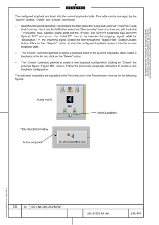 The configured loopback are listed into the current loopbacks table. This table can be managed by the
                                          “Search” criteria, “Delete” and “Create” commands.

                                          –    Search Criteria (not operative): to configure the filter select the “Loop and Continue” type (Yes= Loop




                                                                                                                                                             not permitted without written authorization from Alcatel.
                                               And Continue, No= Loop And AIS) then select the “Directionality” Internal or Line and edit the Initial




                                                                                                                                                               All rights reserved. Passing on and copying of this
                                                                                                                                                               document, use and communication of its contents
                                               TP Id (write: rack, subrack, board, port# and the TP type: EIS (SPI/PPI Electrical), OpS (SPI/PPI
                                               Optical), MST and so on. For “Initial TP” has to be intended the outgoing signal while for
                                               “Destination TP” the incoming signal. Enable the filter through the “Toggle Filter” Enable/Disable
                                               button. Click on the “Search” button to start the configured loopback research into the current
                                               loopback table.

                                          –    The “Delete” command permits to delete a loopback listed in the Current loopbacks Table: select a
                                               loopback in the list and click on the “Delete” button.

                                          –    The “Create” command permits to create a new loopback configuration: clicking on “Create” the
                                               previous figure ( Figure 186. ) opens. Follow the previously paragraph indications to create a new
                                               loopback configuration.

                                          The activated loopbacks are signalled in the Port view and in the Transmission view as for the following
                                          figures:




                                                             PORT VIEW



                                                                                                                   Active Loopback




                                              TRANSMISSION VIEW



                                                Active Loopback
1AA 00014 0004 (9007) A4 – ALICE 04.10




                                         ED      02     SC.3:NE MANAGEMENT

                                                                                                         3AL 91670 AA AA                         246 / 448


                                                                                                                        448
 
