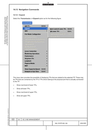 14.13 Navigation Commands

                                                                                               14.13.1 Expand
not permitted without written authorization from Alcatel.
  All rights reserved. Passing on and copying of this
  document, use and communication of its contents




                                                                                               Select the Transmission –> Expand option as for the following figure.




                                                                                               This menu item provides the possibility of displaying TPs that are related to the selected TP. These may
                                                                                               be TPs that are contained by the TP or TPs which belong to the physical port that is actually connected
                                                                                               to the TP.

                                                                                               –    Show next level of lower TPs,

                                                                                               –    Show all lower TPs,

                                                                                               –    Show next level of upper TPs,

                                                                                               –    Show all upper TPs.
                                                     1AA 00014 0004 (9007) A4 – ALICE 04.10




                                                                                              ED      02    SC.3:NE MANAGEMENT

                                                                                                                                                            3AL 91670 AA AA                       249 / 448


                                                                                                                                                                          448
 