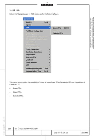 14.13.2 Hide

                                          Select the Transmission –> Hide option as for the following figure.




                                                                                                                                                           not permitted without written authorization from Alcatel.
                                                                                                                                                             All rights reserved. Passing on and copying of this
                                                                                                                                                             document, use and communication of its contents
                                          This menu item provides the possibility of hiding all upper/lower TPs of a selected TP and the deletion of
                                          a selected TP.

                                          –    Lower TPs,

                                          –    Upper TPs,

                                          –    Selected TPs.
1AA 00014 0004 (9007) A4 – ALICE 04.10




                                         ED      02      SC.3:NE MANAGEMENT

                                                                                                        3AL 91670 AA AA                        250 / 448


                                                                                                                      448
 
