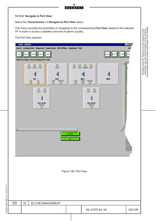 14.13.4 Navigate to Port View

                                          Select the Transmission –> Navigate to Port View option.




                                                                                                                                                        not permitted without written authorization from Alcatel.
                                          This menu provides the possibility of navigating to the corresponding Port View related to the selected




                                                                                                                                                          All rights reserved. Passing on and copying of this
                                                                                                                                                          document, use and communication of its contents
                                          TP in order to access a detailed overview of alarms quickly.

                                          The Port View appears:




                                                                                  Figure 190. Port View
1AA 00014 0004 (9007) A4 – ALICE 04.10




                                         ED      02    SC.3:NE MANAGEMENT

                                                                                                       3AL 91670 AA AA                      252 / 448


                                                                                                                    448
 