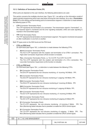 15.1.3 Definition of Termination Points (TP)

                                                                                               When ports are depicted on the user interface, the following abbreviations are used.
not permitted without written authorization from Alcatel.




                                                                                               This section concerns the multiplex structure (see Figure 191. ) as well as on the information model of
  All rights reserved. Passing on and copying of this
  document, use and communication of its contents




                                                                                               object-oriented programming which was used when forming the user interface. As a rule, a Termination
                                                                                               Point (TP) is the starting and terminating point of a transmission segment. A distinction is made between
                                                                                               the following types of TPs:

                                                                                               –    CTP (Connection Termination Point)
                                                                                                    The CTP represents the termination of a connection. The transmission signal is ”terminated”, i.e.,
                                                                                                    the received signal is monitored and the error signaling evaluated, while own-code signaling is
                                                                                                    inserted in the transmitted signal.

                                                                                               –    TTP (Trail Termination Point)
                                                                                                    The TTP represents the termination of a transmission segment. The signal is monitored and passed
                                                                                                    on after modification in one form or another.

                                                                                               Both TP types exist on the SDH level and the PDH level.

                                                                                               –    CTPs on SDH level
                                                                                                    On SDH level (see Figure 193. ) a distinction is made between the following CTPs:

                                                                                                    •        AU-4 (Connection Termination Point)
                                                                                                             The AU-4 CTP represents both the creation and termination of an STM-1 connection. The
                                                                                                             High-order Connection Supervision (HCS) function is included.

                                                                                                    •        TU-x (Connection Termination Point), i.e. TU-12 CTP, TU-2 CTP, TU-3 CTP.
                                                                                                             The TU-x CTP represents both the creation and termination of a VC-x connection. The
                                                                                                             Low-order Connection Supervision (LCS) function is included.

                                                                                               –    CTPs on PDH level
                                                                                                    On PDH level (see Figure 194. ), a distinction is made between the following CTPs:

                                                                                                    •        E4 (Connection Termination Point)
                                                                                                             The E4-CTP represents the non–intrusive monitoring of incoming 140 Mbit/s PPI.

                                                                                                    •        S4 (Connection Termination Point)
                                                                                                             The S4-CTP represents the non–intrusive monitoring of outgoing 140 Mbit/s PPI .

                                                                                                    •        E32 (Connection Termination Point)
                                                                                                             The E32-CTP represents the non–intrusive monitoring of incoming 45 Mbit/s PPI.

                                                                                                    •        S32 (Connection Termination Point)
                                                                                                             The S3-CTP represents the non–intrusive monitoring of outgoing 45 Mbit/s PPI .

                                                                                                    •        E31 (Connection Termination Point)
                                                                                                             The E31-CTP represents the non–intrusive monitoring of incoming 34 Mbit/s PPI.

                                                                                                    •        S31 (Connection Termination Point)
                                                                                                             The S31-CTP represents the non–intrusive monitoring of outgoing 34 Mbit/s PPI .

                                                                                                    •        E1 (Connection Termination Point)
                                                                                                             The E1-CTP represents the non–intrusive monitoring of incoming 2 Mbit/s PPI. The
                                                                                                             Mon.(Monitoring) label indicates that is possible to enable the CRC4 control signal.
                                                     1AA 00014 0004 (9007) A4 – ALICE 04.10




                                                                                                    •        S1 (Connection Termination Point)
                                                                                                             The S1-CTP represents the non–intrusive monitoring of outgoing 2 Mbit/s PPI . The
                                                                                                             Mon.(Monitoring) label indicates that is possible to enable the CRC4 control signal.


                                                                                              ED        02      SC.3:NE MANAGEMENT

                                                                                                                                                              3AL 91670 AA AA                      257 / 448


                                                                                                                                                                           448
 