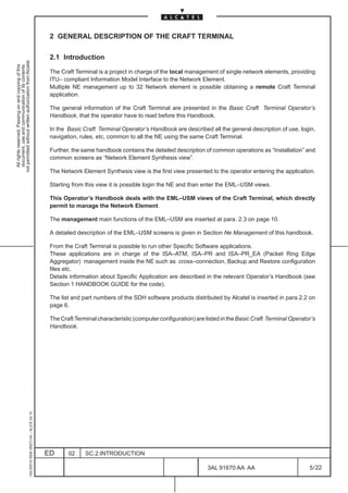 2 GENERAL DESCRIPTION OF THE CRAFT TERMINAL

                                                                                               2.1 Introduction
not permitted without written authorization from Alcatel.
  All rights reserved. Passing on and copying of this
  document, use and communication of its contents




                                                                                               The Craft Terminal is a project in charge of the local management of single network elements, providing
                                                                                               ITU– compliant Information Model Interface to the Network Element.
                                                                                               Multiple NE management up to 32 Network element is possible obtaining a remote Craft Terminal
                                                                                               application.

                                                                                               The general information of the Craft Terminal are presented in the Basic Craft Terminal Operator’s
                                                                                               Handbook, that the operator have to read before this Handbook.

                                                                                               In the Basic Craft Terminal Operator’s Handbook are described all the general description of use, login,
                                                                                               navigation, rules, etc, common to all the NE using the same Craft Terminal.

                                                                                               Further, the same handbook contains the detailed description of common operations as “Installation” and
                                                                                               common screens as “Network Element Synthesis view”.

                                                                                               The Network Element Synthesis view is the first view presented to the operator entering the application.

                                                                                               Starting from this view it is possible login the NE and than enter the EML–USM views.

                                                                                               This Operator’s Handbook deals with the EML–USM views of the Craft Terminal, which directly
                                                                                               permit to manage the Network Element.

                                                                                               The management main functions of the EML–USM are inserted at para. 2.3 on page 10.

                                                                                               A detailed description of the EML–USM screens is given in Section Ne Management of this handbook.

                                                                                               From the Craft Terminal is possible to run other Specific Software applications.
                                                                                               These applications are in charge of the ISA–ATM, ISA–PR and ISA–PR_EA (Packet Ring Edge
                                                                                               Aggregator) management inside the NE such as cross–connection, Backup and Restore configuration
                                                                                               files etc.
                                                                                               Details information about Specific Application are described in the relevant Operator’s Handbook (see
                                                                                               Section 1 HANDBOOK GUIDE for the code).

                                                                                               The list and part numbers of the SDH software products distributed by Alcatel is inserted in para.2.2 on
                                                                                               page 6.

                                                                                               The Craft Terminal characteristic (computer configuration) are listed in the Basic Craft Terminal Operator’s
                                                                                               Handbook.
                                                     1AA 00014 0004 (9007) A4 – ALICE 04.10




                                                                                              ED      02     SC.2:INTRODUCTION

                                                                                                                                                               3AL 91670 AA AA                          5 / 22


                                                                                                                                                                             22
 