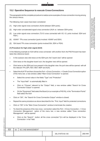 15.2 Operative Sequence to execute Cross-Connections

                                          This paragraphs list the complete procedure to realize some examples of cross-connection moving among
                                          the various menus.




                                                                                                                                                                not permitted without written authorization from Alcatel.
                                                                                                                                                                  All rights reserved. Passing on and copying of this
                                                                                                                                                                  document, use and communication of its contents
                                          The following main cases have been considered:

                                          [1]   High order signal cross connection (AU4s between SDH ports);

                                          [2]   High order concatenated signal cross connection (AU4–xc between SDH ports)

                                          [3]   Low order signal cross connection (TU12 cross connected with VC–12; ports involved: SDH and
                                                PDH )

                                          [4]   4XANY TPs cross connection (ports involved: 4XANY and SDH)

                                          [5]   ISA board TPs cross connection (ports involved:ISA, SDH or PDH)

                                          [1] Procedure for high order signal (AU4)

                                          In the following example an AU4 will be cross connected with another AU4; the P4S1N board has been
                                          taken like reference board.

                                          –     In the subrack view click twice on the SDH port; the” board view” will be opened

                                          –     Click twice on the daughter board icon; the daughter view will be opened.

                                          –     Click twice on the SDH port icon present in the daughter view. the port view will be opened with all
                                                the relevant TPs (SPI, RST, MST, MSP and AU4).

                                          –     Select the AU4 TP and then choose the Port –>Cross Connection –> Create Cross Connection option
                                                of the menu bar; a new window called ”Main Cross Connection” is opened.

                                                •        Select the correct value in the fields ”Type” and ”Protection”

                                                •        The “Input field” is automatically filled in

                                                •        Click on ”Choose” relevant to the ”Output” field; a new window called ”Search for Cross
                                                         Connection Output” is opened.

                                                •        On the ”Equipment” field select the Board (in our example is P4S1N), in the ”Termination Points”
                                                         field select the AU4

                                          –     Click on ”OK”; the ”Search for Cross Connection Output” window is closed.

                                          –     Repeat the same procedure as obove described for the ”Prot. Input” field for protected connections

                                          –     Click on ”OK” in the ”Main Cross Connection” window to terminate the creation.

                                          –     To check the presence of the new cross– connection select the Port –>Cross Connection –> Cross
                                                Connection Management option of the menu bar; a new window called ”Coss connection
                                                Management” will be opened

                                                •        Click on the “Search” button; all the cross connected Tp’s will be displayed in the “Cros
1AA 00014 0004 (9007) A4 – ALICE 04.10




                                                         Connection in list” field.




                                         ED         02      SC.3:NE MANAGEMENT

                                                                                                             3AL 91670 AA AA                        266 / 448


                                                                                                                           448
 