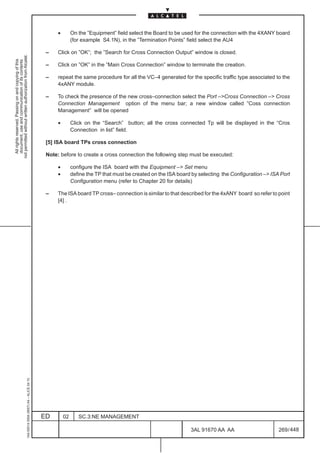 •        On the ”Equipment” field select the Board to be used for the connection with the 4XANY board
                                                                                                             (for example S4.1N), in the ”Termination Points” field select the AU4

                                                                                               –    Click on ”OK”; the ”Search for Cross Connection Output” window is closed.
not permitted without written authorization from Alcatel.
  All rights reserved. Passing on and copying of this
  document, use and communication of its contents




                                                                                               –    Click on ”OK” in the ”Main Cross Connection” window to terminate the creation.

                                                                                               –    repeat the same procedure for all the VC–4 generated for the specific traffic type associated to the
                                                                                                    4xANY module.

                                                                                               –    To check the presence of the new cross–connection select the Port –Cross Connection – Cross
                                                                                                    Connection Management option of the menu bar; a new window called ”Coss connection
                                                                                                    Management” will be opened

                                                                                                    •        Click on the “Search” button; all the cross connected Tp will be displayed in the “Cros
                                                                                                             Connection in list” field.

                                                                                               [5] ISA board TPs cross connection

                                                                                               Note: before to create a cross connection the following step must be executed:

                                                                                                    •        configure the ISA board with the Equipment – Set menu
                                                                                                    •        define the TP that must be created on the ISA board by selecting the Configuration – ISA Port
                                                                                                             Configuration menu (refer to Chapter 20 for details)

                                                                                               –    The ISA board TP cross– connection is similar to that described for the 4xANY board so refer to point
                                                                                                    [4] .
                                                     1AA 00014 0004 (9007) A4 – ALICE 04.10




                                                                                              ED        02      SC.3:NE MANAGEMENT

                                                                                                                                                                3AL 91670 AA AA                       269 / 448


                                                                                                                                                                              448
 
