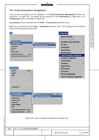 15.3 Cross-Connections management

                                          A list of cross-connections can be displayed in the Cross-Connection Management dialog (see
                                          Figure 204. on page 275). The dialog can be accessed via the Transmission or Port view or via




                                                                                                                                                not permitted without written authorization from Alcatel.
                                          Configuration menu as indicated in Figure 202.




                                                                                                                                                  All rights reserved. Passing on and copying of this
                                                                                                                                                  document, use and communication of its contents
                                          Transmission view is presented with the View → Transmission pull down menu.

                                          Port view is presented with the View → Equipment pull down menu, then clicking on the presented
                                          objects with the sequence boardport.
1AA 00014 0004 (9007) A4 – ALICE 04.10




                                                              Figure 202. Cross connection management cascade menu




                                         ED     02    SC.3:NE MANAGEMENT

                                                                                                  3AL 91670 AA AA                   270 / 448


                                                                                                              448
 