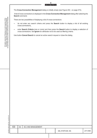 The Cross-Connection Management dialog is initially empty (see Figure 203. on page 273).

                                                                                               A list of cross-connections is displayed in the Cross-Connection Management dialog after selecting the
                                                                                               Search command.
not permitted without written authorization from Alcatel.
  All rights reserved. Passing on and copying of this
  document, use and communication of its contents




                                                                                               There are two possibilities of displaying a list of cross-connections:

                                                                                               –    do not enter any search criteria and press the Search button to display a list of all existing
                                                                                                    cross-connections,

                                                                                               –    enter Search Criteria (one or more) and then press the Search button to display a selection of
                                                                                                    cross-connections. Set Ignore for attributes not to be used as filtering criteria.

                                                                                               Use button Cancel Search to cancel an active search request or close the dialog.
                                                     1AA 00014 0004 (9007) A4 – ALICE 04.10




                                                                                              ED      02     SC.3:NE MANAGEMENT

                                                                                                                                                               3AL 91670 AA AA                  271 / 448


                                                                                                                                                                         448
 