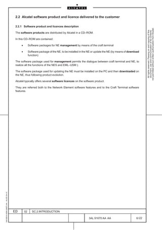 2.2 Alcatel software product and licence delivered to the customer

                                          2.2.1 Software product and licences description




                                                                                                                                                          not permitted without written authorization from Alcatel.
                                                                                                                                                            All rights reserved. Passing on and copying of this
                                                                                                                                                            document, use and communication of its contents
                                          The software products are distributed by Alcatel in a CD–ROM.

                                          In this CD–ROM are contained:

                                               •        Software packages for NE management by means of the craft terminal

                                               •        Software package of the NE, to be installed in the NE or update the NE (by means of download
                                                        function)

                                          The software package used for management permits the dialogue between craft terminal and NE, to
                                          realize all the functions of the NES and EML–USM ).

                                          The software package used for updating the NE must be installed on the PC and then downloaded on
                                          the NE, thus following product evolution.

                                          Alcatel typically offers several software licences on the software product.

                                          They are referred both to the Network Element software features and to the Craft Terminal software
                                          features.
1AA 00014 0004 (9007) A4 – ALICE 04.10




                                         ED        02      SC.2:INTRODUCTION

                                                                                                          3AL 91670 AA AA                        6 / 22


                                                                                                                        22
 