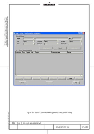 All rights reserved. Passing on and copying of this
                                                                                                                   document, use and communication of its contents
                                                                                                                 not permitted without written authorization from Alcatel.
      1AA 00014 0004 (9007) A4 – ALICE 04.10




                           ED
                           02
                           SC.3:NE MANAGEMENT




448
         3AL 91670 AA AA
                                                Figure 203. Cross-Connection Management Dialog (Initial State)




         273 / 448
 