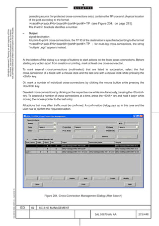 protecting source (for protected cross-connections only); contains the TP type and physical location
                                                                                                    of the port according to the format
                                                                                                    rrack#ssubr.#bboard#/port#port#-TP (see Figure 204. on page 275)
                                                                                                    The # within brackets identifies a number.
not permitted without written authorization from Alcatel.
  All rights reserved. Passing on and copying of this
  document, use and communication of its contents




                                                                                               –    Output
                                                                                                    signal destination
                                                                                                    for point-to-point cross-connections, the TP ID of the destination is specified according to the format
                                                                                                    rrack#ssubr.#bboard#/port#port#-TP ; for multi-leg cross-connections, the string
                                                                                                    “multiple Legs” appears instead.



                                                                                               At the bottom of the dialog is a range of buttons to start actions on the listed cross-connections. Before
                                                                                               starting any action apart from creation or printing, mark at least one cross-connection.

                                                                                               To mark several cross-connections (multi-select) that are listed in succession, select the first
                                                                                               cross-connection of a block with a mouse click and the last one with a mouse click while pressing the
                                                                                               Shift key.

                                                                                               Or, mark a number of individual cross-connections by clicking the mouse button while pressing the
                                                                                               Control key.

                                                                                               Deselect cross-connections by clicking on the respective row while simultaneously pressing the Control
                                                                                               key. To deselect a number of cross-connections at a time, press the Shift key and hold it down while
                                                                                               moving the mouse pointer to the last entry.

                                                                                               All actions that may affect traffic must be confirmed. A confirmation dialog pops up in this case and the
                                                                                               user has to confirm the requested action.
                                                     1AA 00014 0004 (9007) A4 – ALICE 04.10




                                                                                                                  Figure 204. Cross-Connection Management Dialog (After Search)



                                                                                              ED      02     SC.3:NE MANAGEMENT

                                                                                                                                                               3AL 91670 AA AA                        275 / 448


                                                                                                                                                                             448
 