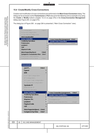 15.4 Create/Modify Cross-Connections

                                                                                               Creation and modification of cross-connections are performed in the Main Cross-Connection dialog. The
                                                                                               dialog can be accessed via the Transmission or Port view as for the following menus example or by using
not permitted without written authorization from Alcatel.




                                                                                               the Create or Modify buttons (chapter 15.3.3 on page 276) in the Cross-Connection Management
  All rights reserved. Passing on and copying of this
  document, use and communication of its contents




                                                                                               dialog (see Figure 203. on page 273).

                                                                                               The dialog box of Figure 208. on page 284 is presented ( “Main Cross Connection” view).
                                                     1AA 00014 0004 (9007) A4 – ALICE 04.10




                                                                                              ED      02    SC.3:NE MANAGEMENT

                                                                                                                                                            3AL 91670 AA AA                      277 / 448


                                                                                                                                                                         448
 
