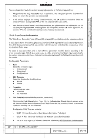 To prevent operation faults, the system is designed according to the following guidelines:

                                          –    All operations that may affect traffic must be confirmed. The subsystem provides a confirmation
                                               dialog box before the operation can be executed.




                                                                                                                                                            not permitted without written authorization from Alcatel.
                                                                                                                                                              All rights reserved. Passing on and copying of this
                                                                                                                                                              document, use and communication of its contents
                                          –    If the window displays an existing cross-connection, the OK button is insensitive when this
                                               cross-connection is assigned to NML or it is not assigned to the user profile.

                                          –    If the window is used to create a new cross-connection, the system verifies that the relevant TPs can
                                               be used (not assigned to NML and assigned to the user profile) after the OK button is pressed. If a
                                               specified TP is not permitted, the corresponding message box appears.


                                          15.4.1 Cross-Connection Parameters

                                          The “Main Cross Connection” view of Figure 208. on page 284 permits to create the cross connections.

                                          A cross-connection is defined through a set of parameters which depend on the connection and protection
                                          type. Only those parameters which are permitted within the current context can be accessed. All others
                                          are disabled (faded gray).

                                          To create a cross-connection, one or more of those parameters must be defined according to the
                                          cross-connection type. Table 8. gives an overview about the optional and mandatory input parameters for
                                          the various cross-connection types. Activate the relevant entry boxes first of all by clicking on them with
                                          the mouse.

                                          Configurable Parameters

                                          –    Type
                                               Select the connection type:
                                               •    Unidirectional
                                               •    Bidirectional
                                               •    DropContinue

                                          –    DC Topology
                                               Select the direction for DropContinue:
                                               •    Normal
                                               •    Inverse

                                          –    Protection
                                               Define protection state:
                                               •    Protected
                                               •    Not Protected

                                          –    Prot. Criteria (only available for protected connections)

                                               Clicking on the Prot. Criteria button, Figure 205. for the Protection Criteria dialog is opened, where
                                               the user can display and configure the SNCP Type Protection. No protection criteria for automatic
                                               protection switching can be configured.

                                               The following SNCP Type are available:

                                               •        SNCP–I (Inherently monitored Sub–Network Connection Protection)
1AA 00014 0004 (9007) A4 – ALICE 04.10




                                               •        SNCP–N (Non–intrusively monitored Sub–Network Connection Protection)

                                               •        SNCP–S (Sub–layer Sub–Network Connection Protection) (Not operative in current release)


                                         ED        02      SC.3:NE MANAGEMENT

                                                                                                           3AL 91670 AA AA                      278 / 448


                                                                                                                       448
 