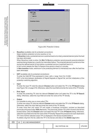 not permitted without written authorization from Alcatel.
  All rights reserved. Passing on and copying of this
  document, use and communication of its contents




                                                                                                                                    Figure 205. Protection Criteria


                                                                                               –   Revertive (available only for protected connections)
                                                                                                   Select whether protection is to be revertive or not.
                                                                                                   In Revertive mode, a protected service is switched back to its initial, protected element when the fault
                                                                                                   has been eliminated.
                                                                                                   When Revertive mode is active, the Wait To Restore protection period prevents several protection
                                                                                                   switches being initiated as a result of an intermittent failure. The protected element must be error-free
                                                                                                   during this defined period of time before a protected service is switched back to it.
                                                                                                   In the current release the Wait To Restore time period is fixed to 5 minutes.
                                                                                                   In Non-revertive mode, switchover to the protecting element is maintained even after the fault has
                                                                                                   been eliminated.

                                                                                               –   HOT (available only for protected connections)
                                                                                                   To enter the Hold Off Time expressed in msec. with a range from 0 to 10.000.
                                                                                                   HOT is the time between declaration of Signal Degrade or Signal Fail, and the initialization of the
                                                                                                   protection switching algorithm.

                                                                                               –   Input
                                                                                                   To enter the input TP, click the relevant Choose button and select the TP in the TP Search dialog
                                                                                                   (see Figure 162. on page 218). Otherwise, select the input field and enter the name of the TP directly.

                                                                                               –   Prot. Input
                                                                                                   To enter the protecting TP, click the relevant Choose button and select the TP in the TP Search
                                                                                                   dialog. Otherwise, select the input field and enter the name of the TP directly.

                                                                                               –   Output
                                                                                                   It is possible to enter one or more output TPs.
                                                                                                   To enter one output TP, click the relevant Choose button and select the TP in the TP Search dialog.
                                                                                                   Otherwise, select the input field and enter the name of the TP directly.
                                                                                                   To enter more than one output TP and create a broadcast connection, proceed as described
                                                                                                   previously and press button Add afterwards. The previously chosen TP is then moved to the list box
                                                     1AA 00014 0004 (9007) A4 – ALICE 04.10




                                                                                                   located below. Click the Choose button and select the next TP in the TP Search dialog. Otherwise,
                                                                                                   select the input field and enter the name of the TP directly. Repeat this procedure for each destination
                                                                                                   TP. A list of all the selected output TPs is displayed in the list box located below it.
                                                                                                   To delete a leg from the list, select the TP in the list box and click on the Delete Leg button.

                                                                                              ED     02     SC.3:NE MANAGEMENT

                                                                                                                                                               3AL 91670 AA AA                        279 / 448


                                                                                                                                                                             448
 