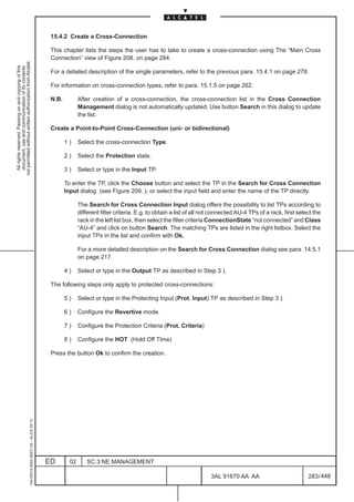 15.4.2 Create a Cross-Connection

                                                                                               This chapter lists the steps the user has to take to create a cross-connection using The “Main Cross
                                                                                               Connection” view of Figure 208. on page 284.
not permitted without written authorization from Alcatel.
  All rights reserved. Passing on and copying of this
  document, use and communication of its contents




                                                                                               For a detailed description of the single parameters, refer to the previous para. 15.4.1 on page 278.

                                                                                               For information on cross-connection types, refer to para. 15.1.5 on page 262.

                                                                                               N.B.          After creation of a cross-connection, the cross-connection list in the Cross Connection
                                                                                                             Management dialog is not automatically updated. Use button Search in this dialog to update
                                                                                                             the list.

                                                                                               Create a Point-to-Point Cross-Connection (uni- or bidirectional)

                                                                                                      1)     Select the cross-connection Type.

                                                                                                      2)     Select the Protection state.

                                                                                                      3)     Select or type in the Input TP.

                                                                                                      To enter the TP, click the Choose button and select the TP in the Search for Cross Connection
                                                                                                      Input dialog (see Figure 209. ), or select the input field and enter the name of the TP directly.

                                                                                                             The Search for Cross Connection Input dialog offers the possibility to list TPs according to
                                                                                                             different filter criteria. E.g. to obtain a list of all not connected AU-4 TPs of a rack, first select the
                                                                                                             rack in the left list box, then select the filter criteria ConnectionState “not connected” and Class
                                                                                                             “AU-4” and click on button Search. The matching TPs are listed in the right listbox. Select the
                                                                                                             input TPs in the list and confirm with Ok.

                                                                                                             For a more detailed description on the Search for Cross Connection dialog see para. 14.5.1
                                                                                                             on page 217.

                                                                                                      4)     Select or type in the Output TP as described in Step 3 ).

                                                                                               The following steps only apply to protected cross-connections:

                                                                                                      5)     Select or type in the Protecting Input (Prot. Input) TP as described in Step 3 ).

                                                                                                      6)     Configure the Revertive mode.

                                                                                                      7)     Configure the Protection Criteria (Prot. Criteria)

                                                                                                      8)     Configure the HOT (Hold Off TIme)

                                                                                               Press the button Ok to confirm the creation.
                                                     1AA 00014 0004 (9007) A4 – ALICE 04.10




                                                                                              ED        02      SC.3:NE MANAGEMENT

                                                                                                                                                                       3AL 91670 AA AA                           283 / 448


                                                                                                                                                                                      448
 