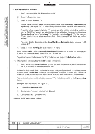 Create a Broadcast Connection

                                                                                                    1)     Select the cross-connection Type “unidirectional”
not permitted without written authorization from Alcatel.




                                                                                                    2)     Select the Protection state.
  All rights reserved. Passing on and copying of this
  document, use and communication of its contents




                                                                                                    3)     Select or type in the Input TP.

                                                                                                           To enter the TP, click the Choose button and select the TP in the Search for Cross Connection
                                                                                                           Input dialog (see Figure 209. ) or select the input field and enter the name of the TP directly.

                                                                                                           This dialog offers the possibility to list TPs according to different filter criteria. E.g. to obtain a
                                                                                                           list of all TU12 TPs of a board, first select the board in the left list box, then select the filter criteria
                                                                                                           Connection State “Ignore” and Class “TU12” and click on button Search TPs. The matching
                                                                                                           TPs are listed in the right listbox (see Figure 209. ). Select the input TPs in the list and confirm
                                                                                                           with Ok.

                                                                                                           For a more detailed description on the Search for Cross Connection dialog see para. 14.5.1
                                                                                                           on page 217.

                                                                                                    4)     Select or type in the Output TPs as described in Step 3 )

                                                                                                    Press the button Add Leg in the Main Cross Connection dialog and all output TPs are displayed
                                                                                                    in the list box under the Output field (Figure 210. on page 287).

                                                                                                    To delete a leg from the list, select the TP in the list box and click on the Delete Leg button.

                                                                                               The following steps only apply to protected broadcast connections:

                                                                                                    5)     Select or type in the Protecting input TP. Note that each single protected leg of the broadcast
                                                                                                           has to be assigned to the same protecting input.

                                                                                                    Proceed as described in Step 3 ). Afterwards, select the protected output TP in the output list box
                                                                                                    and click button Protect Leg. The leg is then marked as “protected” in the list box. Repeat this
                                                                                                    procedure for each protected output TP (only one protected leg is supported in current release).

                                                                                                    To unprotect a leg from the list, select the protected TP in the list box and click on the Unprotect Leg
                                                                                                    button.

                                                                                                    Examples are in Figure 210. and Figure 211.

                                                                                                    6)     Configure the Revertive mode.

                                                                                                    7)     Configure the Protection Criteria (Prot. Criteria)

                                                                                                    8)     Configure the HOT (Hold Off TIme)

                                                                                               Press the button Ok to confirm creation.
                                                     1AA 00014 0004 (9007) A4 – ALICE 04.10




                                                                                              ED      02       SC.3:NE MANAGEMENT

                                                                                                                                                                      3AL 91670 AA AA                             285 / 448


                                                                                                                                                                                      448
 