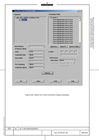 1AA 00014 0004 (9007) A4 – ALICE 04.10




                           ED
                           02
                           SC.3:NE MANAGEMENT




448
         3AL 91670 AA AA
                                                Figure 209. Search for Cross-Connection Output (example)




         286 / 448
                                                                                                             All rights reserved. Passing on and copying of this
                                                                                                             document, use and communication of its contents
                                                                                                           not permitted without written authorization from Alcatel.
 