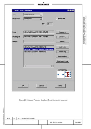 1AA 00014 0004 (9007) A4 – ALICE 04.10




                           ED
                           02
                           SC.3:NE MANAGEMENT




448
         3AL 91670 AA AA
                                                Figure 211. Create a Protected Broadcast Cross-Connection (example)




         288 / 448
                                                                                                                        All rights reserved. Passing on and copying of this
                                                                                                                        document, use and communication of its contents
                                                                                                                      not permitted without written authorization from Alcatel.
 