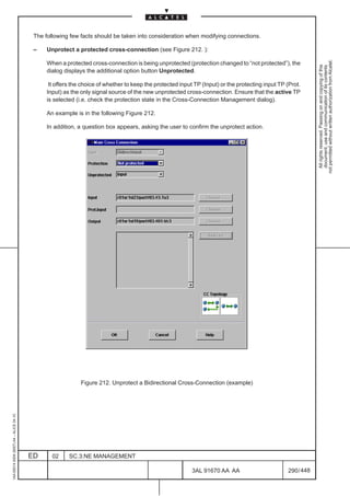 The following few facts should be taken into consideration when modifying connections.

                                          –    Unprotect a protected cross-connection (see Figure 212. ):




                                                                                                                                                              not permitted without written authorization from Alcatel.
                                               When a protected cross-connection is being unprotected (protection changed to “not protected”), the




                                                                                                                                                                All rights reserved. Passing on and copying of this
                                                                                                                                                                document, use and communication of its contents
                                               dialog displays the additional option button Unprotected.

                                                It offers the choice of whether to keep the protected input TP (Input) or the protecting input TP (Prot.
                                               Input) as the only signal source of the new unprotected cross-connection. Ensure that the active TP
                                               is selected (i.e. check the protection state in the Cross-Connection Management dialog).

                                               An example is in the following Figure 212.

                                               In addition, a question box appears, asking the user to confirm the unprotect action.




                                                             Figure 212. Unprotect a Bidirectional Cross-Connection (example)
1AA 00014 0004 (9007) A4 – ALICE 04.10




                                         ED      02     SC.3:NE MANAGEMENT

                                                                                                           3AL 91670 AA AA                        290 / 448


                                                                                                                         448
 