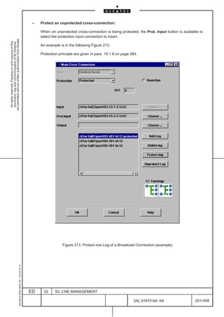 –   Protect an unprotected cross-connection:

                                                                                                   When an unprotected cross-connection is being protected, the Prot. Input button is available to
                                                                                                   select the protection input connection to insert.
not permitted without written authorization from Alcatel.
  All rights reserved. Passing on and copying of this
  document, use and communication of its contents




                                                                                                   An example is in the following Figure 213.

                                                                                                   Protection principle are given in para. 15.1.6 on page 264.




                                                                                                                Figure 213. Protect one Leg of a Broadcast Connection (example)
                                                     1AA 00014 0004 (9007) A4 – ALICE 04.10




                                                                                              ED     02    SC.3:NE MANAGEMENT

                                                                                                                                                           3AL 91670 AA AA                   291 / 448


                                                                                                                                                                      448
 