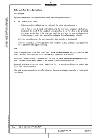 15.6.2 Join Two Cross-Connections

                                                                                               Precondition
not permitted without written authorization from Alcatel.




                                                                                               Two cross-connections can be joined if they match the following characteristics:
  All rights reserved. Passing on and copying of this
  document, use and communication of its contents




                                                                                               –      The connections are either

                                                                                                      1)     both unprotected, unidirectional and the input is the output of the other one, or

                                                                                                      2)     one of them is protected and unidirectional, and the other one a broadcast with two legs.
                                                                                                             Restriction: the input of the broadcast connection has to be the output of the protected
                                                                                                             connection and the legs of the broadcast match the input and the protection input of the
                                                                                                             unidirectional connection, also refer to Chapter Split a Cross-Connection, effect b).

                                                                                               –      Both cross-connections have the same connection state (activated or deactivated).

                                                                                               –      Both cross-connections have the operational state “enabled”, i.e. they are listed in black color in the
                                                                                                      Cross Connection Management dialog.

                                                                                               Join

                                                                                               Select exactly two cross connections in the Cross Connection Management dialog and press the Join
                                                                                               button. The cross-connections are joined without further confirmation from the user.

                                                                                               The original cross connection(s) disappear from the list in the Cross Connection Management dialog
                                                                                               after a successful action. Press Search to see the new cross-connections in the list.

                                                                                               The result is either a bidirectional (case 1, see Figure 214. ) or a protected bidirectional (case 2, see
                                                                                               Figure 215. ) cross-connection.

                                                                                               If the original cross-connections have different names, the new name is a concatenation of the names of
                                                                                               both of them.
                                                     1AA 00014 0004 (9007) A4 – ALICE 04.10




                                                                                              ED        02      SC.3:NE MANAGEMENT

                                                                                                                                                                 3AL 91670 AA AA                        295 / 448


                                                                                                                                                                               448
 