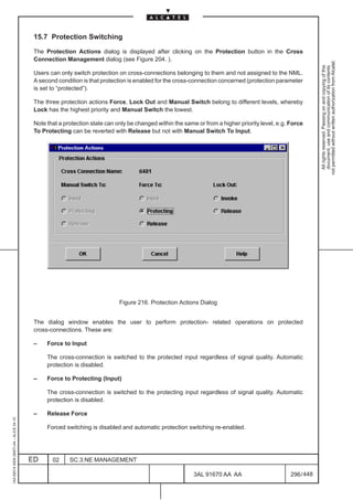 15.7 Protection Switching

                                          The Protection Actions dialog is displayed after clicking on the Protection button in the Cross
                                          Connection Management dialog (see Figure 204. ).




                                                                                                                                                             not permitted without written authorization from Alcatel.
                                                                                                                                                               All rights reserved. Passing on and copying of this
                                                                                                                                                               document, use and communication of its contents
                                          Users can only switch protection on cross-connections belonging to them and not assigned to the NML.
                                          A second condition is that protection is enabled for the cross-connection concerned (protection parameter
                                          is set to “protected”).

                                          The three protection actions Force, Lock Out and Manual Switch belong to different levels, whereby
                                          Lock has the highest priority and Manual Switch the lowest.

                                          Note that a protection state can only be changed within the same or from a higher priority level, e.g. Force
                                          To Protecting can be reverted with Release but not with Manual Switch To Input.




                                                                            Figure 216. Protection Actions Dialog


                                          The dialog window enables the user to perform protection- related operations on protected
                                          cross-connections. These are:

                                          –    Force to Input

                                               The cross-connection is switched to the protected input regardless of signal quality. Automatic
                                               protection is disabled.

                                          –    Force to Protecting (Input)

                                               The cross-connection is switched to the protecting input regardless of signal quality. Automatic
                                               protection is disabled.

                                          –    Release Force
1AA 00014 0004 (9007) A4 – ALICE 04.10




                                               Forced switching is disabled and automatic protection switching re-enabled.




                                         ED      02     SC.3:NE MANAGEMENT

                                                                                                          3AL 91670 AA AA                        296 / 448


                                                                                                                        448
 