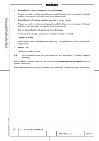 –      Manual Switch to Input (not operative in current release)

                                                                                                      The user can switch over to the protected input manually. Switching over is not executed if the signal
                                                                                                      quality on the protected path is worse than on the protecting path.
not permitted without written authorization from Alcatel.
  All rights reserved. Passing on and copying of this
  document, use and communication of its contents




                                                                                               –      Manual Switch to Protecting Input (not operative in current release)

                                                                                                      The user can switch over to the protecting input manually. Switching over is not executed if the signal
                                                                                                      quality on the protecting path is worse than on the protected path.

                                                                                               –      Release Manual Switch (not operative in current release)

                                                                                                      A manual switch is disabled and automatic protection switching re-enabled.

                                                                                               –      Lock Out to Invoke

                                                                                                      The connection path is locked for protection switching, i.e. neither forced nor manual switching can
                                                                                                      be performed.

                                                                                               –      Release Lock

                                                                                                      The protection lock is disabled.

                                                                                               N.B.          All the operations listed are context-dependent and are enabled or disabled (“grayed”)
                                                                                                             accordingly.

                                                                                               After completion of protection switching, the list entry in the Cross Connection Management dialog is
                                                                                               updated automatically.

                                                                                               After clicking on an action button and completing the action initiated, the dialog disappears automatically.
                                                     1AA 00014 0004 (9007) A4 – ALICE 04.10




                                                                                              ED        02      SC.3:NE MANAGEMENT

                                                                                                                                                                 3AL 91670 AA AA                        297 / 448


                                                                                                                                                                               448
 