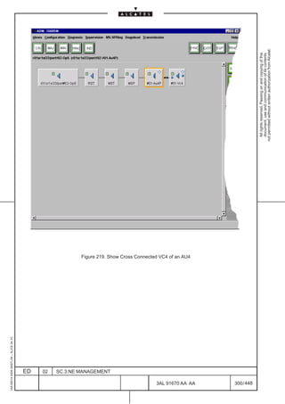 1AA 00014 0004 (9007) A4 – ALICE 04.10




                           ED
                           02
                           SC.3:NE MANAGEMENT
                                                Figure 219. Show Cross Connected VC4 of an AU4




448
         3AL 91670 AA AA
         300 / 448
                                                                                                   All rights reserved. Passing on and copying of this
                                                                                                   document, use and communication of its contents
                                                                                                 not permitted without written authorization from Alcatel.
 