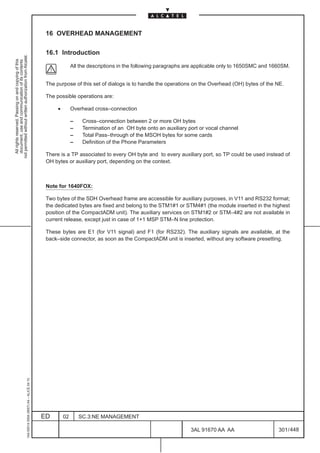 16 OVERHEAD MANAGEMENT

                                                                                               16.1 Introduction
not permitted without written authorization from Alcatel.
  All rights reserved. Passing on and copying of this
  document, use and communication of its contents




                                                                                                             All the descriptions in the following paragraphs are applicable only to 1650SMC and 1660SM.


                                                                                               The purpose of this set of dialogs is to handle the operations on the Overhead (OH) bytes of the NE.

                                                                                               The possible operations are:

                                                                                                    •        Overhead cross–connection

                                                                                                             –    Cross–connection between 2 or more OH bytes
                                                                                                             –    Termination of an OH byte onto an auxiliary port or vocal channel
                                                                                                             –    Total Pass–through of the MSOH bytes for some cards
                                                                                                             –    Definition of the Phone Parameters

                                                                                               There is a TP associated to every OH byte and to every auxiliary port, so TP could be used instead of
                                                                                               OH bytes or auxiliary port, depending on the context.



                                                                                               Note for 1640FOX:

                                                                                               Two bytes of the SDH Overhead frame are accessible for auxiliary purposes, in V11 and RS232 format;
                                                                                               the dedicated bytes are fixed and belong to the STM1#1 or STM4#1 (the module inserted in the highest
                                                                                               position of the CompactADM unit). The auxiliary services on STM1#2 or STM–4#2 are not available in
                                                                                               current release, except just in case of 1+1 MSP STM–N line protection.

                                                                                               These bytes are E1 (for V11 signal) and F1 (for RS232). The auxiliary signals are available, at the
                                                                                               back–side connector, as soon as the CompactADM unit is inserted, without any software presetting.
                                                     1AA 00014 0004 (9007) A4 – ALICE 04.10




                                                                                              ED        02       SC.3:NE MANAGEMENT

                                                                                                                                                               3AL 91670 AA AA                     301 / 448


                                                                                                                                                                            448
 