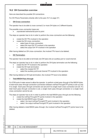 16.2 OH Connection overview

                                          Here are described the possible OH connections




                                                                                                                                                        not permitted without written authorization from Alcatel.
                                          For OH Phone Parameters directly refer to the para 16.7 on page 311.




                                                                                                                                                          All rights reserved. Passing on and copying of this
                                                                                                                                                          document, use and communication of its contents
                                          –    OH Cross–connection

                                          The operator has to be able to cross–connect 2 or more OH bytes on 2 different boards.

                                          The possible cross–connection types are:
                                              •    unprotected bidirectional point to point

                                          The steps an operator has to do in order to perform the cross–connection are the following:

                                               •        create the OH TPs involved in the operation
                                               •        create the OH cross–connection:
                                                        –    select type of cross–connection
                                                        –    select the input OH TP involved in the operation
                                                        –    select the output OH TP involved in the operation

                                          After having deleted an OH cross–connection, the involved TPs have to be deleted.

                                          –    OH Termination

                                          The operator has to be able to terminate one OH byte onto an auxiliary port or vocal channel.

                                          The steps an operator has to do in order to perform the OH bytes termination are the following:
                                               •    create the OH TP involved in the operation
                                               •    create the OH byte termination:
                                                    –    select the created OH TP
                                                    –    select the auxiliary port/vocal channel TP involved in the operation

                                          After having deleted an OH byte termination, the involved TP have to be deleted.

                                          –    Total MSOH Pass–through

                                          For STM ports it make sense to allow the operator to perform a total pass–through of the MSOH bytes.
                                          A total msoh pass–through connection (connection between msPassThroughCTP points) is set–up only
                                          if no single msoh pass–through connection are set and if no single msoh cross–connection are set. If a
                                          total msoh pass–through connection is set, a single msoh pass–through connection or a single msoh
                                          cross–connection cannot be set.

                                          The steps an operator has to do in order to perform the total MSOH pass–through are the following:
                                               •    create the msPassThroughCTP points involved in the operation
                                               •    create the total MSOH pass–through:
                                                    –    select the input msPassThroughCTP point involved in the operation
                                                    –    select the output msPassThroughCTP point involved in the operation

                                          After having deleted a total MSOH pass–through, the involved msPassThroughCTP points have to be
                                          deleted.
1AA 00014 0004 (9007) A4 – ALICE 04.10




                                         ED        02      SC.3:NE MANAGEMENT

                                                                                                          3AL 91670 AA AA                   302 / 448


                                                                                                                    448
 